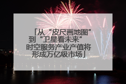 从“皮尺画地图”到“卫星看未来” 时空服务产业产值将形成万亿级市场