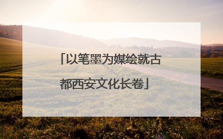 以笔墨为媒绘就古都西安文化长卷