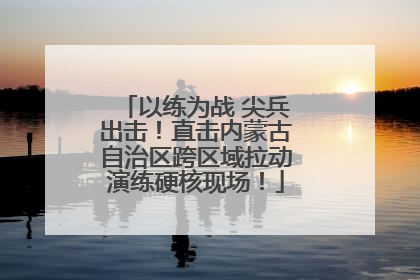 以练为战 尖兵出击！直击内蒙古自治区跨区域拉动演练硬核现场！