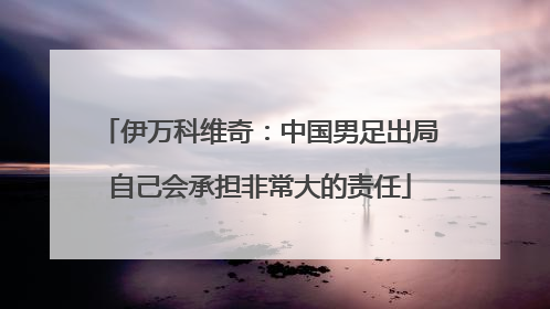 伊万科维奇：中国男足出局自己会承担非常大的责任