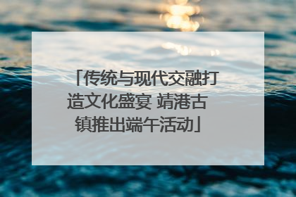 传统与现代交融打造文化盛宴 靖港古镇推出端午活动
