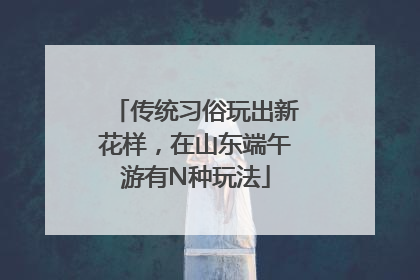 传统习俗玩出新花样，在山东端午游有N种玩法
