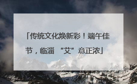 传统文化焕新彩！端午佳节，临淄 “艾”意正浓