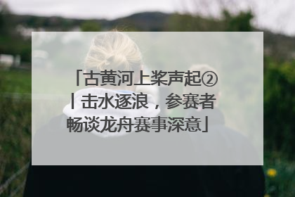 古黄河上桨声起②丨击水逐浪，参赛者畅谈龙舟赛事深意