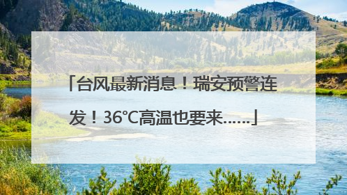 台风最新消息！瑞安预警连发！36℃高温也要来……