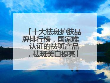 十大祛斑护肤品牌排行榜，国家唯一认证的祛斑产品，祛斑美白提亮