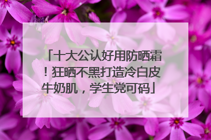 十大公认好用防晒霜！狂晒不黑打造冷白皮牛奶肌，学生党可码