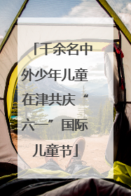 千余名中外少年儿童在津共庆“六一”国际儿童节