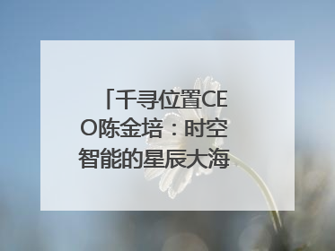千寻位置CEO陈金培：时空智能的星辰大海，藏在数字万象与人间烟火中