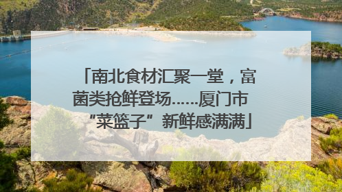 南北食材汇聚一堂，富菌类抢鲜登场……厦门市“菜篮子”新鲜感满满