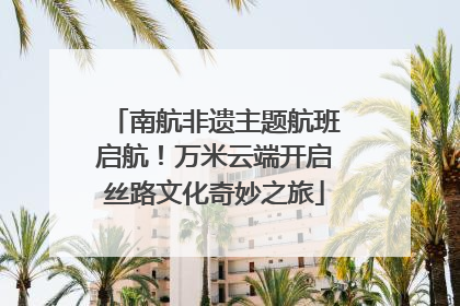 南航非遗主题航班启航！万米云端开启丝路文化奇妙之旅