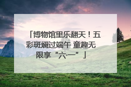 博物馆里乐翻天！五彩斑斓过端午 童趣无限享“六·一”
