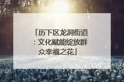 历下区龙洞街道：文化赋能绽放群众幸福之花