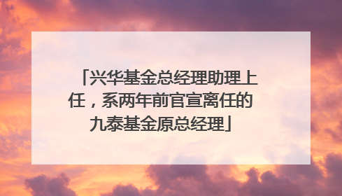 兴华基金总经理助理上任，系两年前官宣离任的九泰基金原总经理