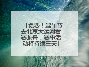 免费！端午节去北京大运河看赛龙舟，赛事活动将持续三天