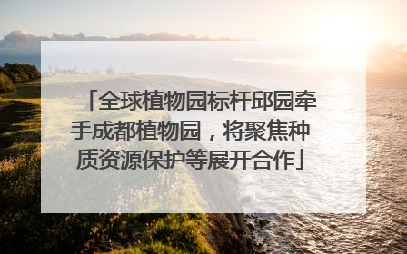 全球植物园标杆邱园牵手成都植物园，将聚焦种质资源保护等展开合作