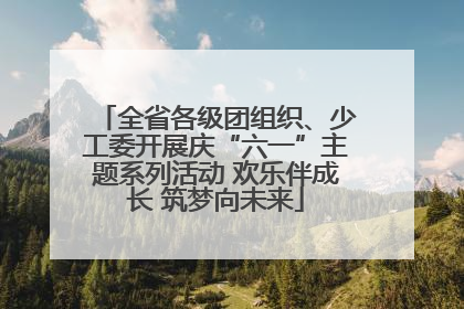全省各级团组织、少工委开展庆“六一”主题系列活动 欢乐伴成长 筑梦向未来