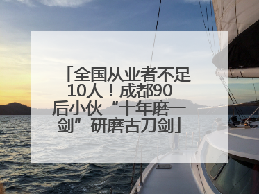 全国从业者不足10人！成都90后小伙“十年磨一剑”研磨古刀剑