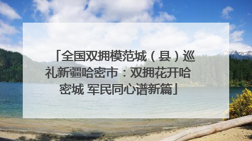 全国双拥模范城（县）巡礼新疆哈密市：双拥花开哈密城 军民同心谱新篇