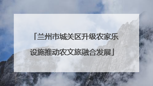 兰州市城关区升级农家乐设施推动农文旅融合发展
