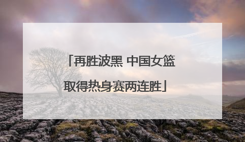再胜波黑 中国女篮取得热身赛两连胜