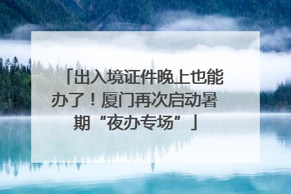 出入境证件晚上也能办了！厦门再次启动暑期“夜办专场”