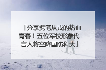 分享携笔从戎的热血青春！五位军校形象代言人将空降国防科大