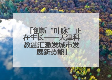 创新“叶脉”正在生长——天津科教融汇激发城市发展新势能