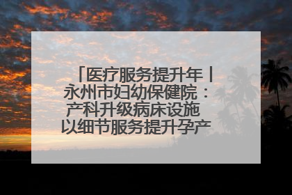 医疗服务提升年丨永州市妇幼保健院：产科升级病床设施 以细节服务提升孕产妇就医体验