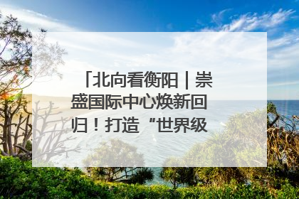 北向看衡阳｜崇盛国际中心焕新回归！打造“世界级美食主题公园”