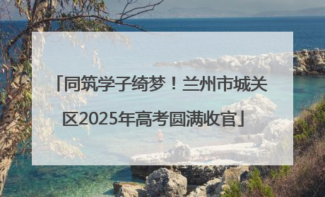 同筑学子绮梦！兰州市城关区2025年高考圆满收官