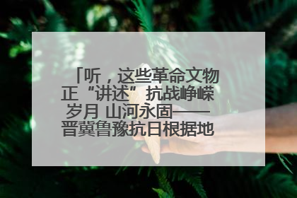 听，这些革命文物正“讲述”抗战峥嵘岁月 山河永固——晋冀鲁豫抗日根据地革命文物展开展