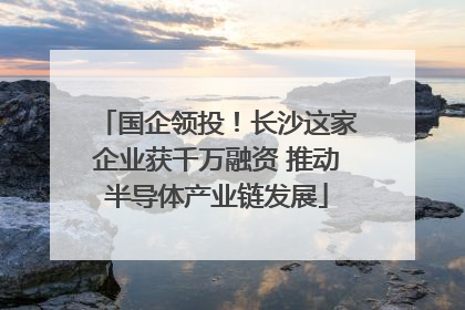 国企领投！长沙这家企业获千万融资 推动半导体产业链发展