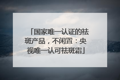 国家唯一认证的祛斑产品，不闲置：央视唯一认可祛斑霜