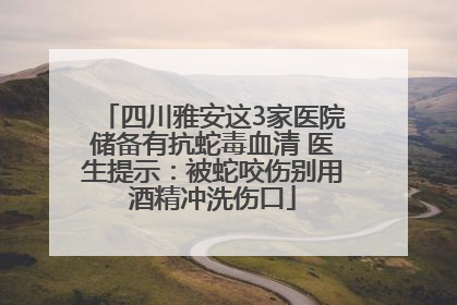 四川雅安这3家医院储备有抗蛇毒血清 医生提示：被蛇咬伤别用酒精冲洗伤口