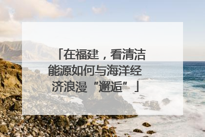 在福建，看清洁能源如何与海洋经济浪漫“邂逅”