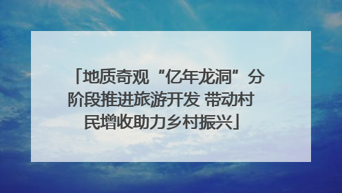 地质奇观“亿年龙洞”分阶段推进旅游开发 带动村民增收助力乡村振兴