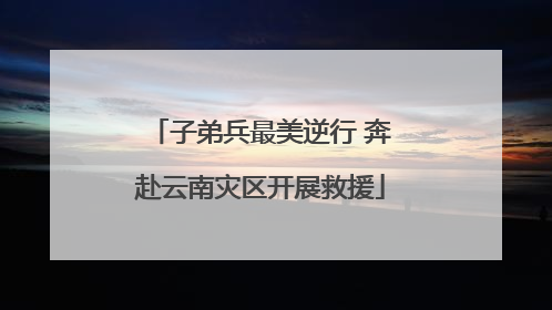 子弟兵最美逆行 奔赴云南灾区开展救援
