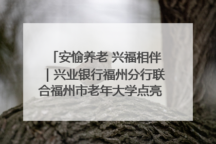 安愉养老 兴福相伴｜兴业银行福州分行联合福州市老年大学点亮安愉文化生活