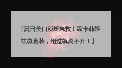 夏日美白淡斑急救！露卡菲娅祛斑套装，用过就离不开！
