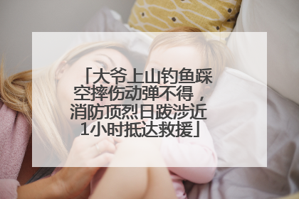 大爷上山钓鱼踩空摔伤动弹不得，消防顶烈日跋涉近1小时抵达救援