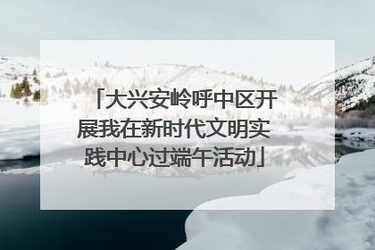 大兴安岭呼中区开展我在新时代文明实践中心过端午活动