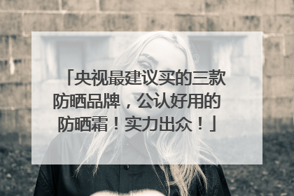 央视最建议买的三款防晒品牌，公认好用的防晒霜！实力出众！