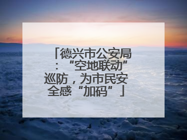 德兴市公安局：“空地联动”巡防，为市民安全感“加码”
