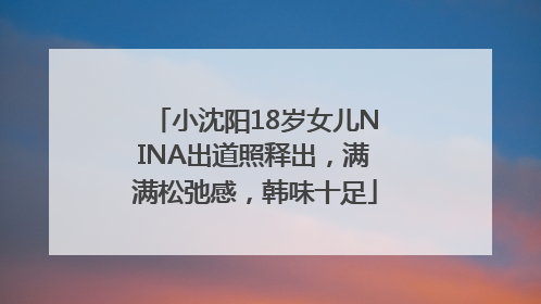 小沈阳18岁女儿NINA出道照释出，满满松弛感，韩味十足