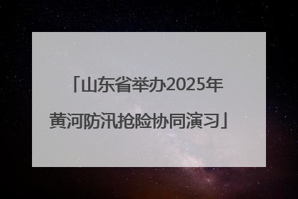 山东省举办2025年黄河防汛抢险协同演习