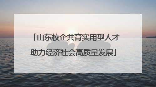 山东校企共育实用型人才 助力经济社会高质量发展