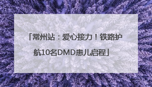 常州站：爱心接力！铁路护航10名DMD患儿启程