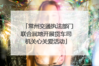 常州交通执法部门联合属地开展货车司机关心关爱活动