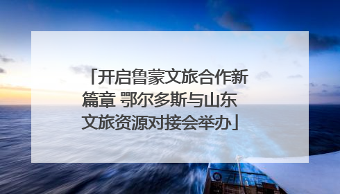 开启鲁蒙文旅合作新篇章 鄂尔多斯与山东文旅资源对接会举办